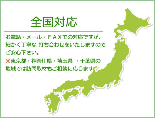 全国対応　お電話・メール・FAXでの対応ですが、細かく丁寧な打ち合わせを致しますのでご安心ください。※東京都・神奈川県・埼玉県・千葉県の地域では訪問取材もご相談に応じます。